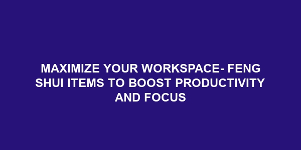 Maximize Your Workspace- Feng Shui Items to Boost Productivity and Focus